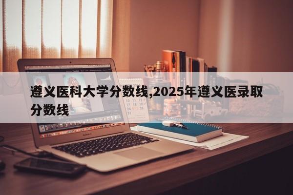 遵义医科大学分数线,2025年遵义医录取分数线