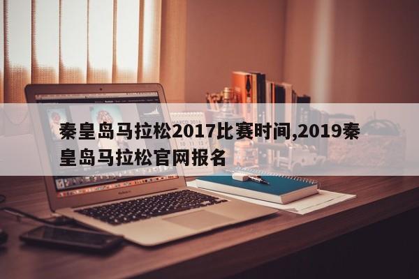 秦皇岛马拉松2017比赛时间,2019秦皇岛马拉松官网报名