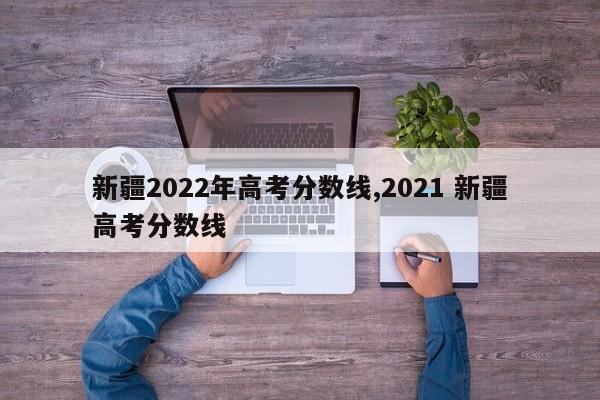 新疆2022年高考分数线,2021 新疆高考分数线