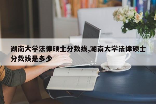 湖南大学法律硕士分数线,湖南大学法律硕士分数线是多少