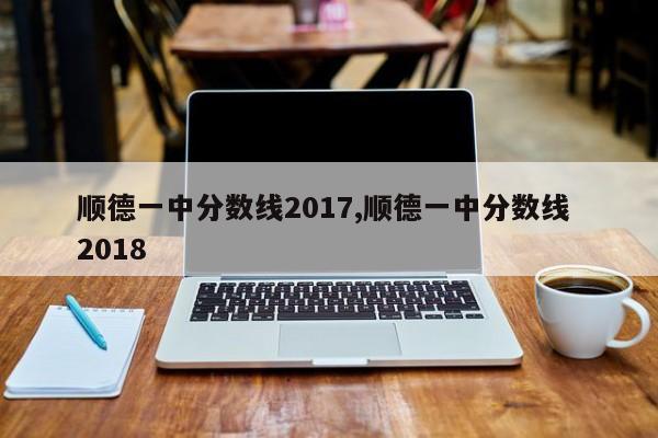 顺德一中分数线2017,顺德一中分数线 2018