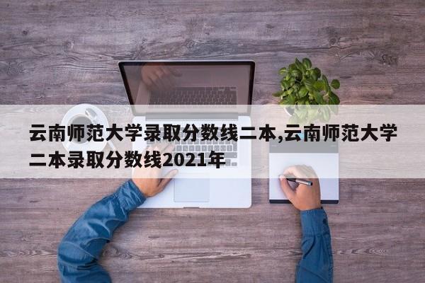 云南师范大学录取分数线二本,云南师范大学二本录取分数线2021年