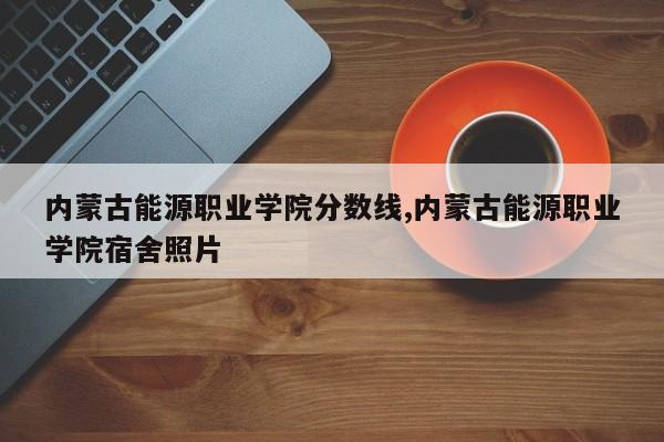 内蒙古能源职业学院分数线,内蒙古能源职业学院宿舍照片
